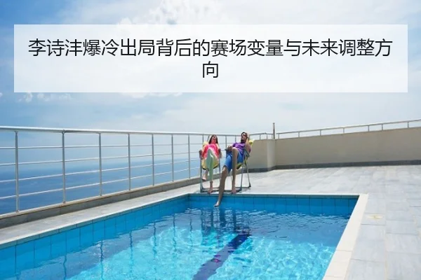 李诗沣爆冷出局背后的赛场变量与未来调整方向