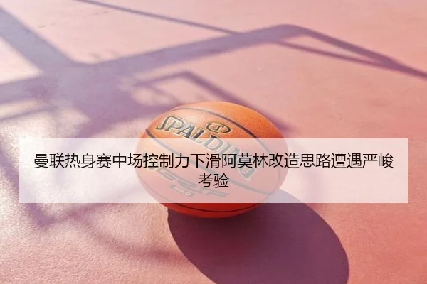 曼联热身赛中场控制力下滑阿莫林改造思路遭遇严峻考验