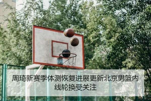 周琦新赛季体测恢复进展更新北京男篮内线轮换受关注