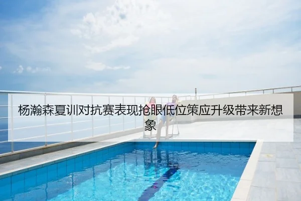 杨瀚森夏训对抗赛表现抢眼低位策应升级带来新想象