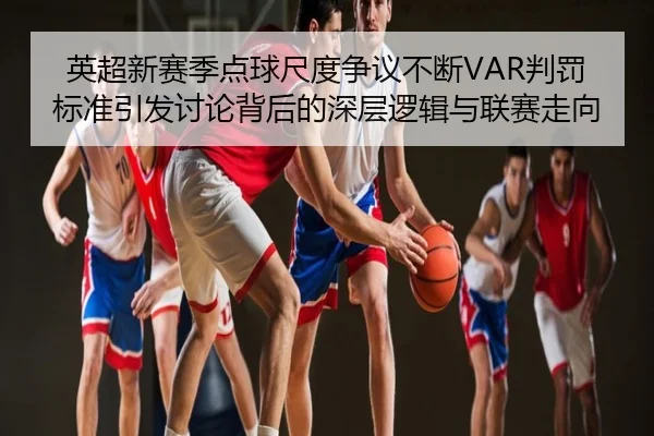 英超新赛季点球尺度争议不断VAR判罚标准引发讨论背后的深层逻辑与联赛走向