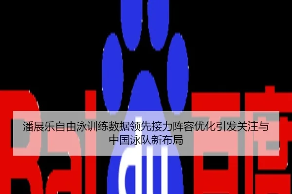 潘展乐自由泳训练数据领先接力阵容优化引发关注与中国泳队新布局