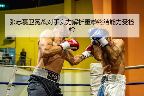 张志磊卫冕战对手实力解析重拳终结能力受检验